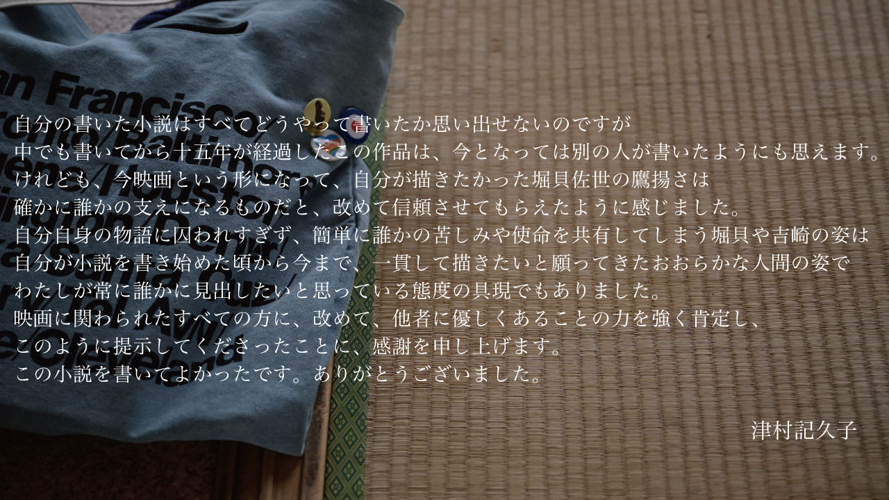 自分の書いた小説はすべてどうやって書いたか思い出せないのですが、中でも書いてから十五年が経過したこの作品は、今となっては別の人が書いたようにも思えます。けれども、今映画という形になって、自分が描きたかった堀貝佐世の鷹揚さは、確かに誰かの支えになるものだと、改めて信頼させてもらえたように感じました。自分自身の物語に囚われすぎず、簡単に誰かの苦しみや使命を共有してしまう堀貝や吉崎の姿は、自分が小説を書き始めた頃から今まで、一貫して描きたいと願ってきたおおらかな人間の姿で、わたしが常に誰かに見出したいと思っている態度の具現でもありました。<br>
  映画に関わられたすべての方に、改めて、他者に優しくあることの力を強く肯定し、このように提示してくださったことに、感謝を申し上げます。この小説を書いてよかったです。ありがとうございました。